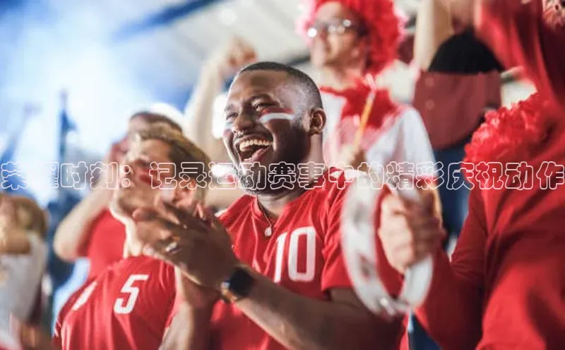 荣耀时刻：记录运动赛事中的精彩庆祝动作